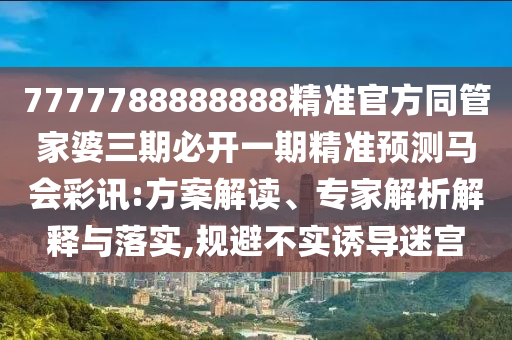 7777788888888精準(zhǔn)官方同管家婆三期必開一期精準(zhǔn)預(yù)測(cè)馬會(huì)彩訊:方案解讀、專家解析解釋與落實(shí),規(guī)避不實(shí)誘導(dǎo)迷宮
