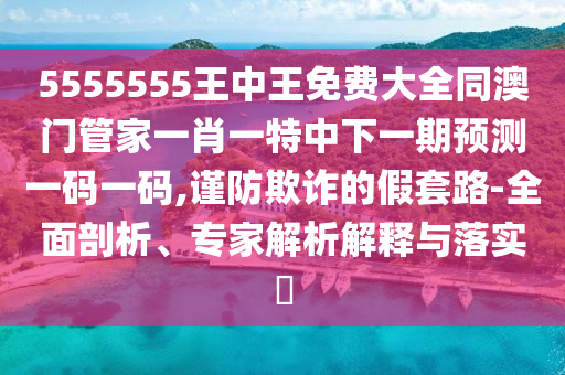 5555555王中王免費(fèi)大全同澳門管家一肖一特中下一期預(yù)測(cè)一碼一碼,謹(jǐn)防欺詐的假套路-全面剖析、專家解析解釋與落實(shí)?