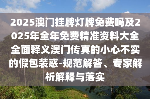 2025澳門掛牌燈牌免費(fèi)嗎及2025年全年免費(fèi)精準(zhǔn)資料大全全面釋義澳門傳真的小心不實(shí)的假包裝惑-規(guī)范解答、專家解析解釋與落實(shí)
