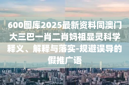 2025新澳門天天精準資枓，五體投地看分明，跟777788888888精準新官家規(guī)范解答、解釋與落實-抵制虛假誘導危害