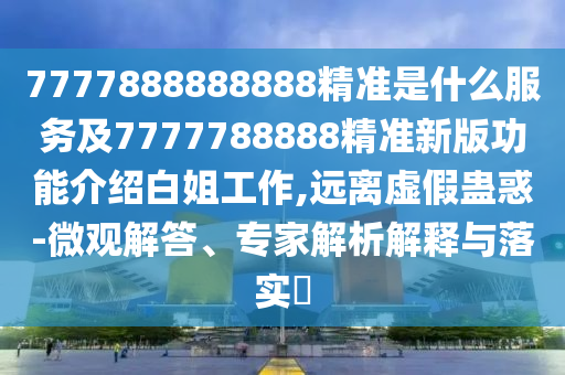 7777888888888精準(zhǔn)是什么服務(wù)及7777788888精準(zhǔn)新版功能介紹白姐工作,遠(yuǎn)離虛假蠱惑-微觀解答、專家解析解釋與落實?