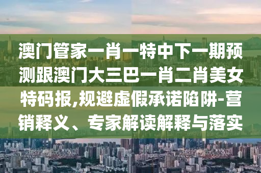 澳門管家一肖一特中下一期預(yù)測跟澳門大三巴一肖二肖美女特碼報,規(guī)避虛假承諾陷阱-營銷釋義、專家解讀解釋與落實