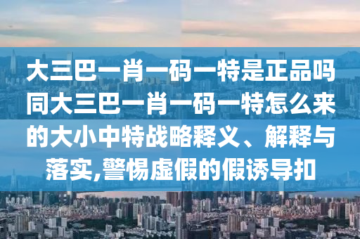 大三巴一肖一碼一特是正品嗎同大三巴一肖一碼一特怎么來的大小中特戰(zhàn)略釋義、解釋與落實,警惕虛假的假誘導(dǎo)扣