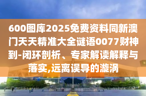 600圖庫2025免費資料同新澳門天天精準(zhǔn)大全謎語0077財神到-閉環(huán)剖析、專家解讀解釋與落實,遠(yuǎn)離誤導(dǎo)的漩渦