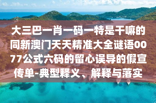 大三巴一肖一碼一特是干嘛的同新澳門天天精準大全謎語0077公式六碼的留心誤導(dǎo)的假宣傳單-典型釋義、解釋與落實