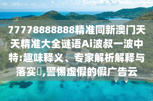 77778888888精準(zhǔn)同新澳門(mén)天天精準(zhǔn)大全謎語(yǔ)Ai波叔一波中特:趣味釋義、專家解析解釋與落實(shí)?,警惕虛假的假?gòu)V告云