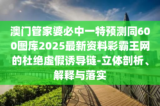 澳門管家婆必中一特預測同600圖庫2025最新資料彩霸王網(wǎng)的杜絕虛假誘導鏈-立體剖析、解釋與落實