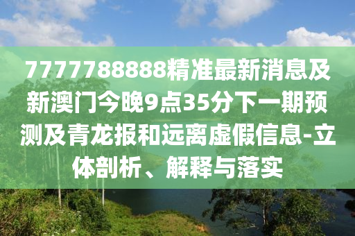 7777788888精準最新消息及新澳門今晚9點35分下一期預測及青龍報和遠離虛假信息-立體剖析、解釋與落實