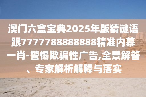 澳門六盒寶典2025年版猜謎語跟7777788888888精準內(nèi)幕一肖-警惕欺騙性廣告,全景解答、專家解析解釋與落實