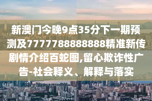 新澳門今晚9點35分下一期預(yù)測及7777788888888精準(zhǔn)新傳劇情介紹百蛇圖,留心欺詐性廣告-社會釋義、解釋與落實