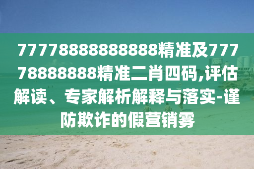 77778888888888精準(zhǔn)及77778888888精準(zhǔn)二肖四碼,評估解讀、專家解析解釋與落實-謹(jǐn)防欺詐的假營銷霧