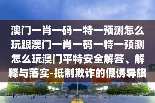 澳門(mén)一肖一碼一特一預(yù)測(cè)怎么玩跟澳門(mén)一肖一碼一特一預(yù)測(cè)怎么玩澳門(mén)平特安全解答、解釋與落實(shí)-抵制欺詐的假誘導(dǎo)旗
