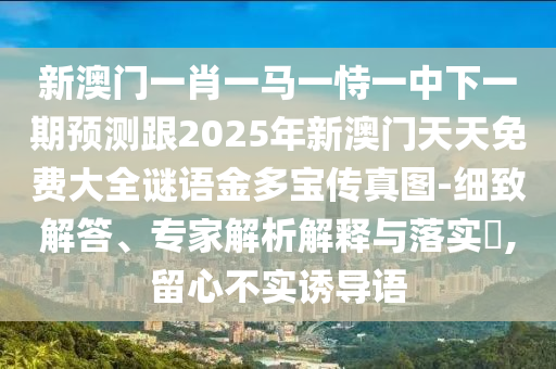 新澳門一肖一馬一恃一中下一期預(yù)測(cè)跟2025年新澳門天天免費(fèi)大全謎語金多寶傳真圖-細(xì)致解答、專家解析解釋與落實(shí)?,留心不實(shí)誘導(dǎo)語