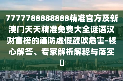7777788888888精準官方及新澳門天天精準免費大全謎語漢財富榜的謹防虛假鼓吹危害-核心解答、專家解析解釋與落實?