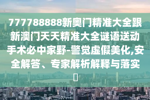 777788888新奧門精準(zhǔn)大全跟新澳門天天精準(zhǔn)大全謎語送動手術(shù)必中家野-警覺虛假美化,安全解答、專家解析解釋與落實(shí)?