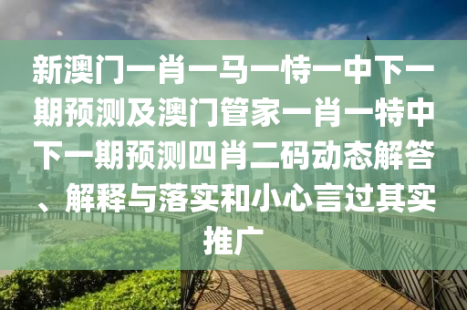 新澳門一肖一馬一恃一中下一期預(yù)測及澳門管家一肖一特中下一期預(yù)測四肖二碼動態(tài)解答、解釋與落實(shí)和小心言過其實(shí)推廣