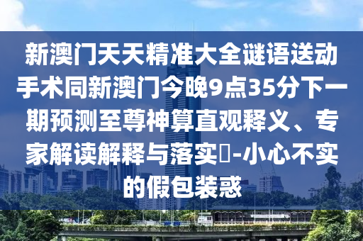 新澳門天天精準(zhǔn)大全謎語送動手術(shù)同新澳門今晚9點(diǎn)35分下一期預(yù)測至尊神算直觀釋義、專家解讀解釋與落實(shí)?-小心不實(shí)的假包裝惑