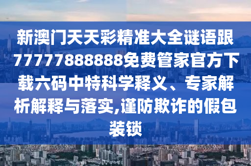 新澳門天天彩精準(zhǔn)大全謎語跟77777888888免費(fèi)管家官方下載六碼中特科學(xué)釋義、專家解析解釋與落實(shí),謹(jǐn)防欺詐的假包裝鎖