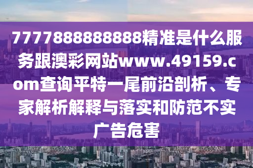 7777888888888精準(zhǔn)是什么服務(wù)跟澳彩網(wǎng)站www.49159.соm查詢平特一尾前沿剖析、專家解析解釋與落實(shí)和防范不實(shí)廣告危害