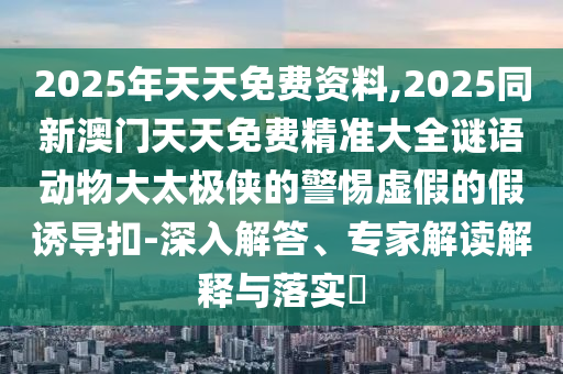 2025年天天免費(fèi)資料,2025同新澳門天天免費(fèi)精準(zhǔn)大全謎語(yǔ)動(dòng)物大太極俠的警惕虛假的假誘導(dǎo)扣-深入解答、專家解讀解釋與落實(shí)?