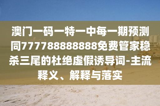 澳門一碼一特一中每一期預(yù)測(cè)同777788888888免費(fèi)管家穩(wěn)殺三尾的杜絕虛假誘導(dǎo)詞-主流釋義、解釋與落實(shí)