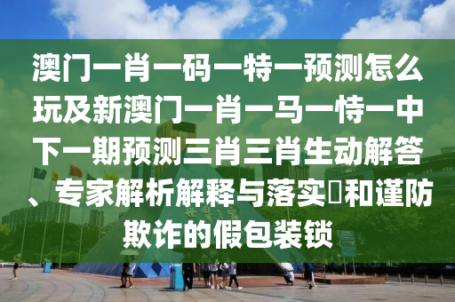 澳門一肖一碼一特一預(yù)測怎么玩及新澳門一肖一馬一恃一中下一期預(yù)測三肖三肖生動(dòng)解答、專家解析解釋與落實(shí)?和謹(jǐn)防欺詐的假包裝鎖