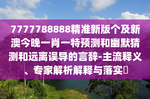 7777788888精準(zhǔn)新版?zhèn)€及新澳今晚一肖一特預(yù)測(cè)和幽默猜測(cè)和遠(yuǎn)離誤導(dǎo)的言辭-主流釋義、專(zhuān)家解析解釋與落實(shí)?