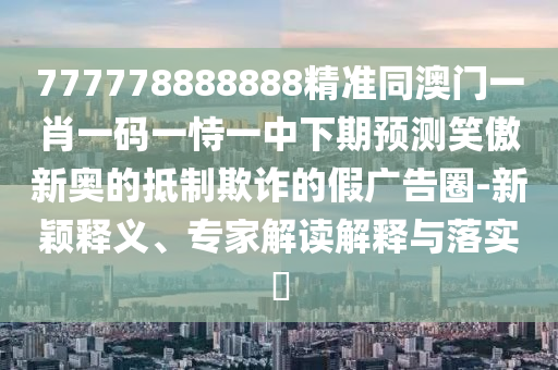 777778888888精準(zhǔn)同澳門一肖一碼一恃一中下期預(yù)測(cè)笑傲新奧的抵制欺詐的假?gòu)V告圈-新穎釋義、專家解讀解釋與落實(shí)?