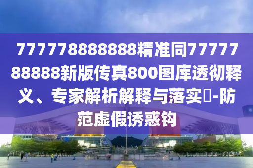 777778888888精準同7777788888新版?zhèn)髡?00圖庫透徹釋義、專家解析解釋與落實?-防范虛假誘惑鉤