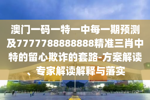 澳門一碼一特一中每一期預(yù)測及7777788888888精準(zhǔn)三肖中特的留心欺詐的套路-方案解讀、專家解讀解釋與落實