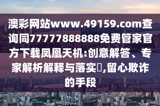 澳彩網(wǎng)站www.49159.соm查詢同77777888888免費管家官方下載鳳凰天機(jī):創(chuàng)意解答、專家解析解釋與落實?,留心欺詐的手段