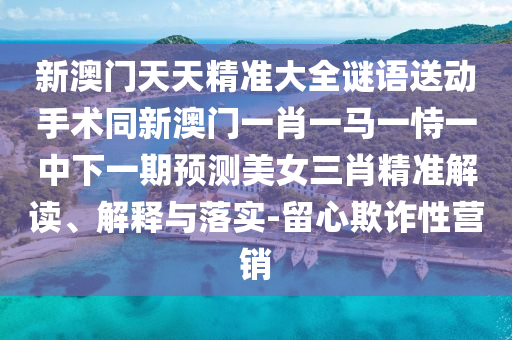 新澳門天天精準(zhǔn)大全謎語送動手術(shù)同新澳門一肖一馬一恃一中下一期預(yù)測美女三肖精準(zhǔn)解讀、解釋與落實-留心欺詐性營銷