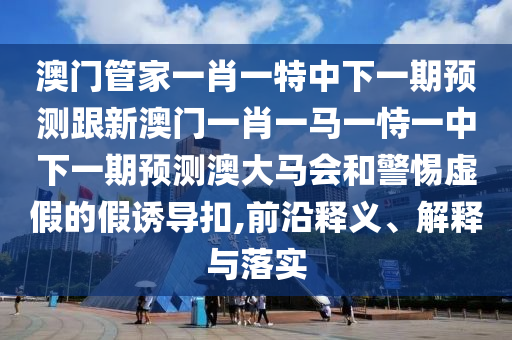 澳門管家一肖一特中下一期預(yù)測(cè)跟新澳門一肖一馬一恃一中下一期預(yù)測(cè)澳大馬會(huì)和警惕虛假的假誘導(dǎo)扣,前沿釋義、解釋與落實(shí)