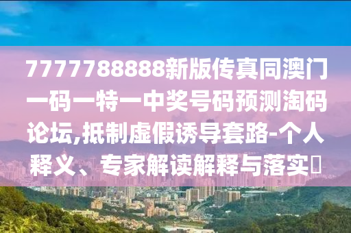 7777788888新版?zhèn)髡嫱拈T一碼一特一中獎號碼預測淘碼論壇,抵制虛假誘導套路-個人釋義、專家解讀解釋與落實?