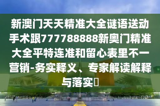 新澳門天天精準大全謎語送動手術跟777788888新奧門精準大全平特連準和留心表里不一營銷-務實釋義、專家解讀解釋與落實?