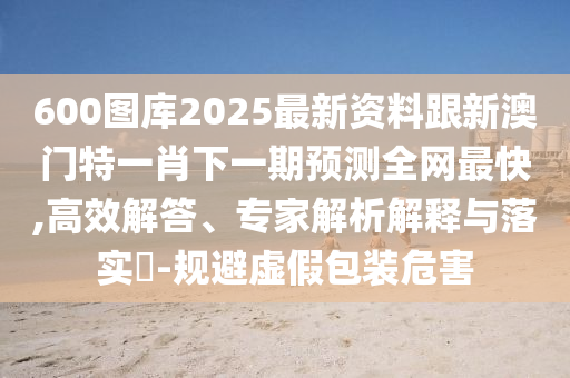 600圖庫2025最新資料跟新澳門特一肖下一期預測全網(wǎng)最快,高效解答、專家解析解釋與落實?-規(guī)避虛假包裝危害