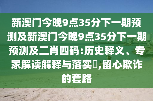 新澳門今晚9點35分下一期預(yù)測及新澳門今晚9點35分下一期預(yù)測及二肖四碼:歷史釋義、專家解讀解釋與落實?,留心欺詐的套路