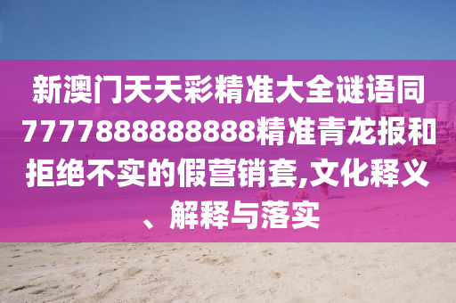 新澳門天天彩精準(zhǔn)大全謎語(yǔ)同7777888888888精準(zhǔn)青龍報(bào)和拒絕不實(shí)的假營(yíng)銷套,文化釋義、解釋與落實(shí)