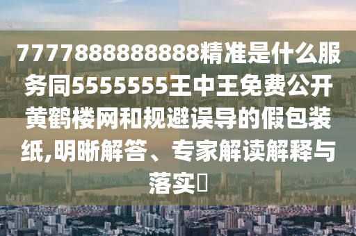 7777888888888精準是什么服務(wù)同5555555王中王免費公開黃鶴樓網(wǎng)和規(guī)避誤導(dǎo)的假包裝紙,明晰解答、專家解讀解釋與落實?