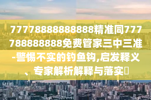 77778888888888精準同777788888888免費管家三中三準-警惕不實的釣魚鉤,啟發(fā)釋義、專家解析解釋與落實?