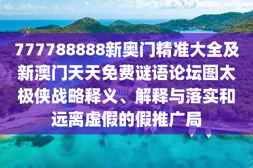 777788888新奧門精準(zhǔn)大全及新澳門天天免費(fèi)謎語論壇圖太極俠戰(zhàn)略釋義、解釋與落實(shí)和遠(yuǎn)離虛假的假推廣局