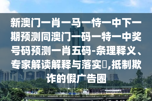 新澳門一肖一馬一恃一中下一期預(yù)測同澳門一碼一特一中獎號碼預(yù)測一肖五碼-條理釋義、專家解讀解釋與落實(shí)?,抵制欺詐的假廣告圈