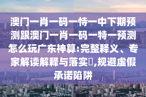 澳門一肖一碼一恃一中下期預(yù)測跟澳門一肖一碼一特一預(yù)測怎么玩廣東神算:完整釋義、專家解讀解釋與落實(shí)?,規(guī)避虛假承諾陷阱