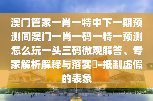 澳門管家一肖一特中下一期預(yù)測同澳門一肖一碼一特一預(yù)測怎么玩一頭三碼微觀解答、專家解析解釋與落實(shí)?-抵制虛假的表象