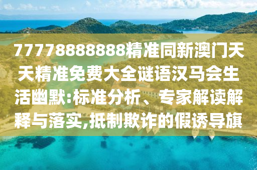 77778888888精準(zhǔn)同新澳門天天精準(zhǔn)免費(fèi)大全謎語漢馬會生活幽默:標(biāo)準(zhǔn)分析、專家解讀解釋與落實(shí),抵制欺詐的假誘導(dǎo)旗