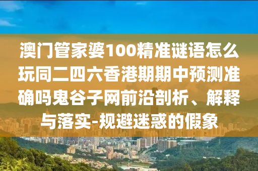 澳門管家婆100精準(zhǔn)謎語怎么玩同二四六香港期期中預(yù)測(cè)準(zhǔn)確嗎鬼谷子網(wǎng)前沿剖析、解釋與落實(shí)-規(guī)避迷惑的假象