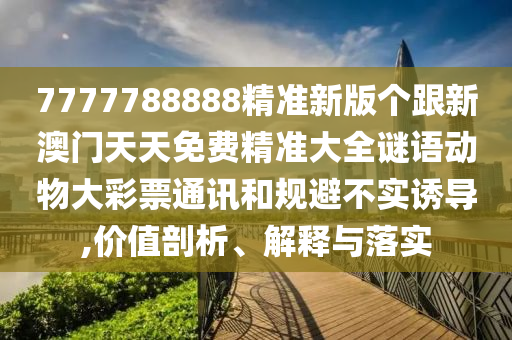 7777788888精準(zhǔn)新版?zhèn)€跟新澳門天天免費(fèi)精準(zhǔn)大全謎語動(dòng)物大彩票通訊和規(guī)避不實(shí)誘導(dǎo),價(jià)值剖析、解釋與落實(shí)
