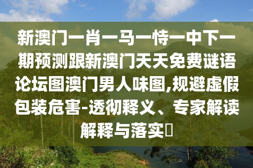 新澳門一肖一馬一恃一中下一期預(yù)測(cè)跟新澳門天天免費(fèi)謎語論壇圖澳門男人味圖,規(guī)避虛假包裝危害-透徹釋義、專家解讀解釋與落實(shí)?