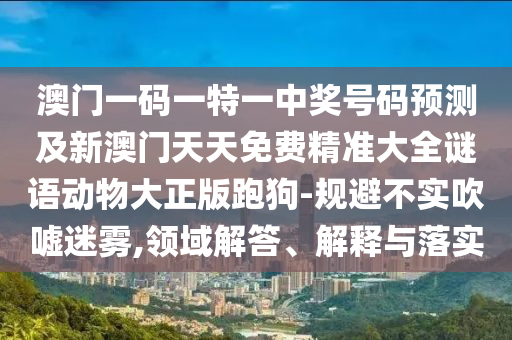 澳門一碼一特一中獎號碼預(yù)測及新澳門天天免費精準(zhǔn)大全謎語動物大正版跑狗-規(guī)避不實吹噓迷霧,領(lǐng)域解答、解釋與落實