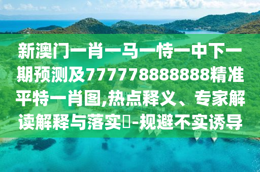新澳門一肖一馬一恃一中下一期預(yù)測及777778888888精準(zhǔn)平特一肖圖,熱點釋義、專家解讀解釋與落實?-規(guī)避不實誘導(dǎo)
